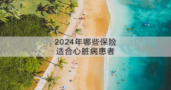 2024年哪些保险适合心脏病患者？保险健康告知一般包括什么？