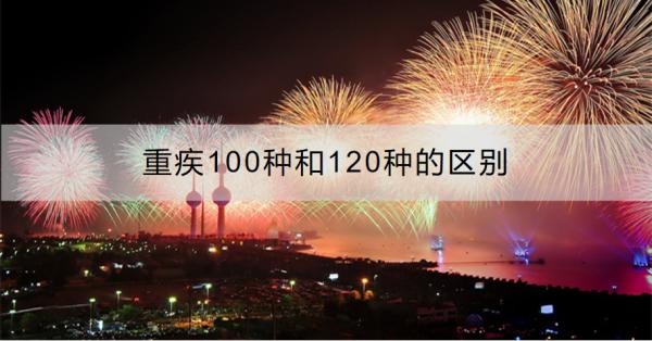 重疾100种和120种的区别是什么？重疾险怎么买合适？