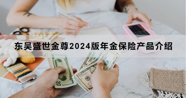 东吴盛世金尊2024版年金保险产品介绍，基本信息+产品优势