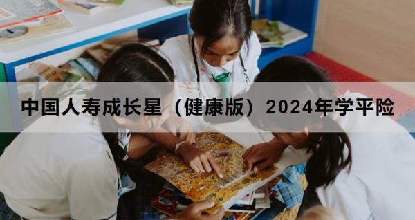 中国人寿成长星（健康版）2024年学平险产品解析，投保须知+保障内容+产品优势