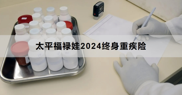 太平福禄娃2024终身重疾险条款介绍，投保规则+保障内容