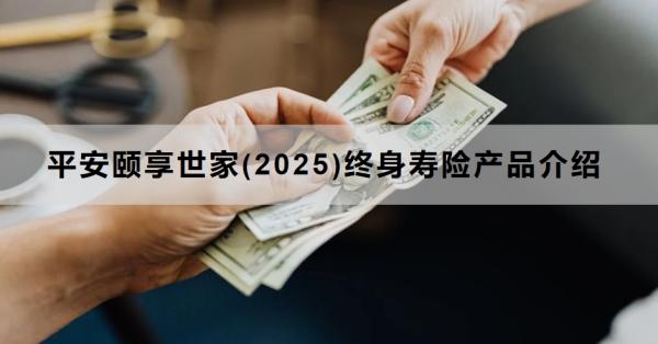 平安颐享世家(2025)终身寿险产品介绍，产品保障+收益情况