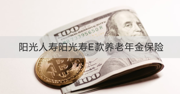 阳光人寿阳光寿E款养老年金保险产品测评，基本信息+产品保障