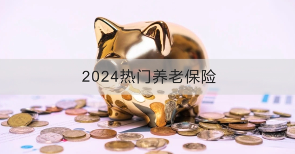 2024热门养老保险产品推荐，这两款优质保险不容错过