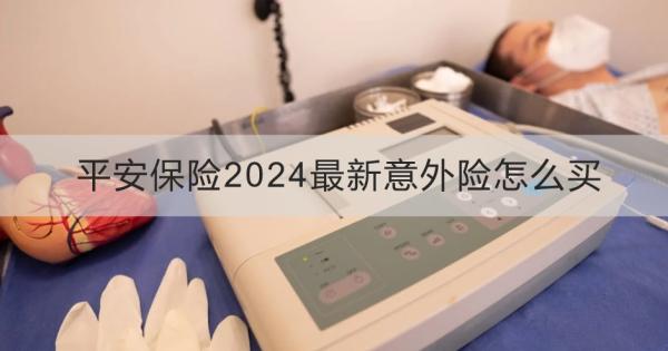 平安保险2024最新意外险怎么买？购买需要注意什么？