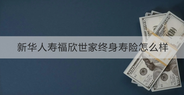 新华人寿福欣世家终身寿险怎么样？基本信息+产品保障+产品特色