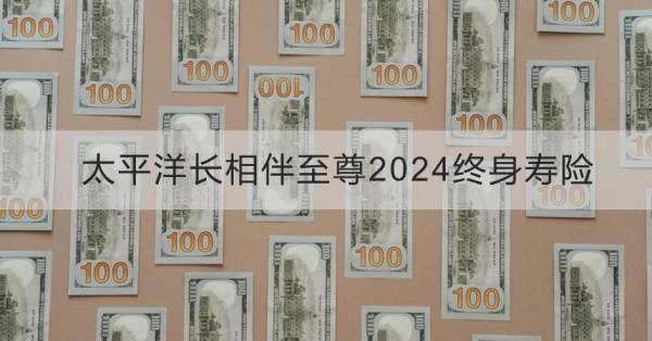 太平洋长相伴至尊2024终身寿险介绍，基本信息+产品保障