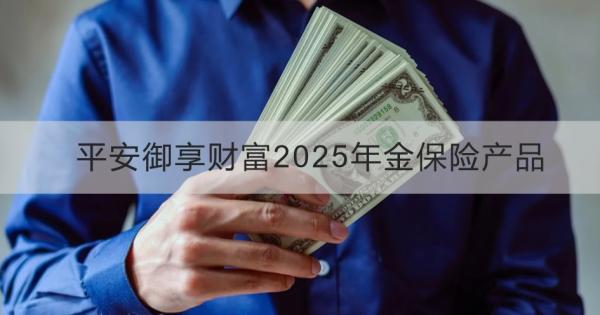 平安御享财富2025年金保险产品投保规则，投保条件+产品保障+产品优点