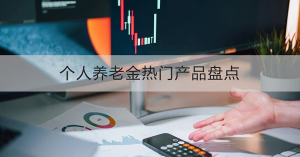 个人养老金热门产品盘点，一文为你详细解析