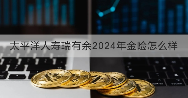 太平洋人寿瑞有余2024年金险怎么样？两个方面为你解答疑惑