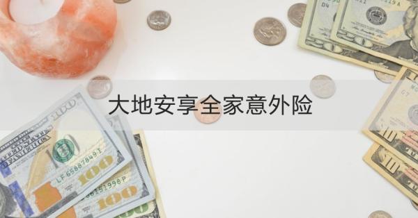 大地安享全家意外险产品介绍，基本信息+产品保障+产品特色