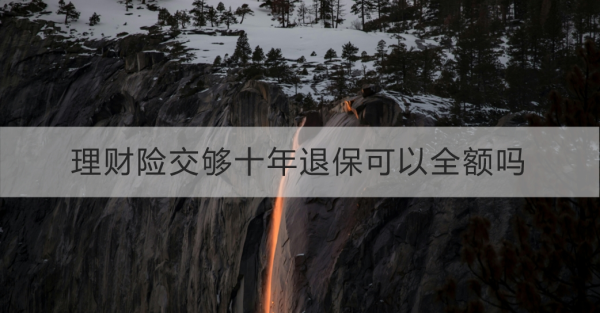 理财险交够十年退保可以全额吗？理财险退保要注意什么？