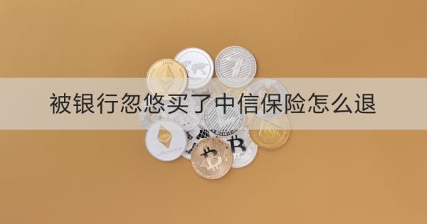 被银行忽悠买了中信保险怎么退？中信保险公司不办理怎么办？