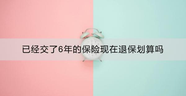 已经交了6年的保险现在退保划算吗？退保要注意什么？