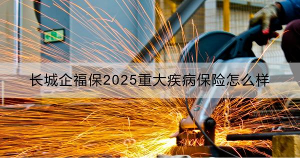 长城企福保2025重大疾病保险怎么样？一文详解！